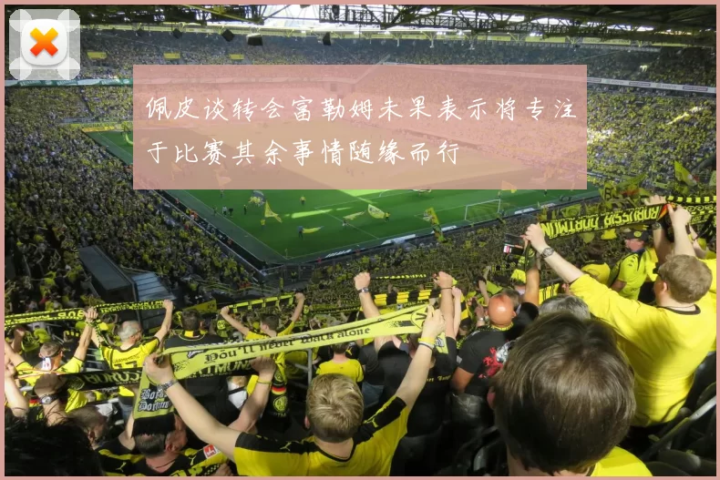 佩皮谈转会富勒姆未果表示将专注于比赛其余事情随缘而行