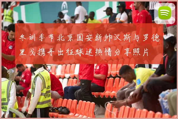 冬训季节北京国安新帅汉斯与罗德里戈携手出征球迷热情分享照片