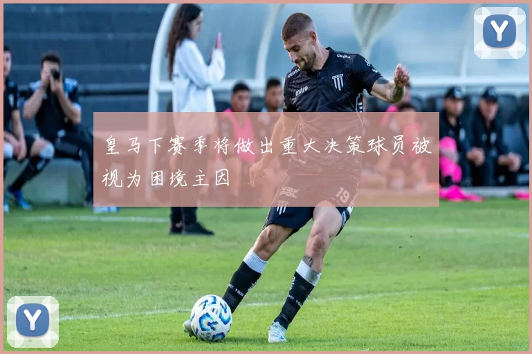 皇马下赛季将做出重大决策球员被视为困境主因