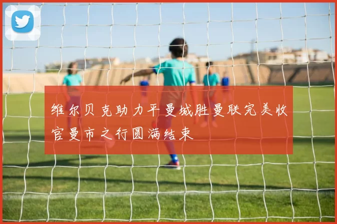 维尔贝克助力平曼城胜曼联完美收官曼市之行圆满结束
