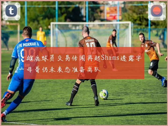 雄鹿球员交易传闻再起Shams透露字母哥仍未表态准备离队