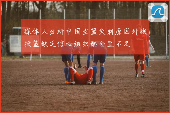 媒体人分析中国女篮失利原因外线投篮缺乏信心组织配合显不足