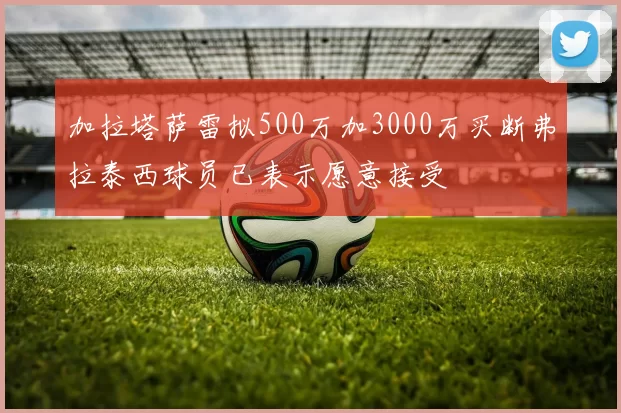 加拉塔萨雷拟500万加3000万买断弗拉泰西球员已表示愿意接受