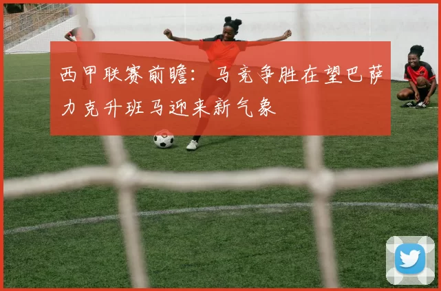 西甲联赛前瞻：马竞争胜在望巴萨力克升班马迎来新气象