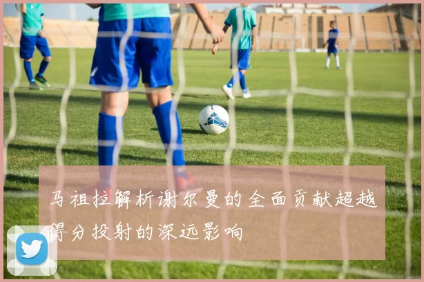 马祖拉解析谢尔曼的全面贡献超越得分投射的深远影响