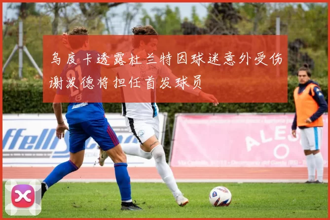 乌度卡透露杜兰特因球迷意外受伤谢泼德将担任首发球员